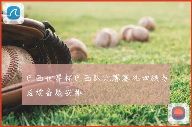 巴西世界杯巴西队比赛赛况回顾与后续备战安排
