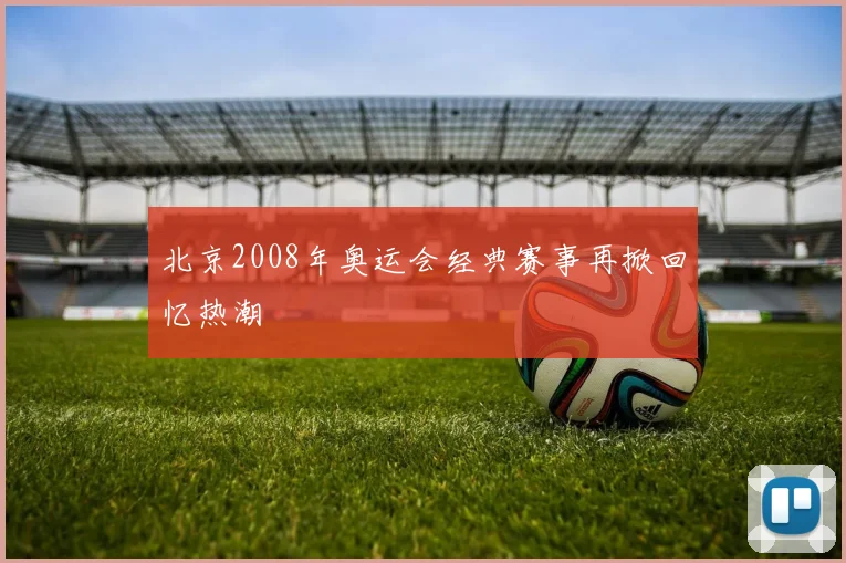 北京2008年奥运会经典赛事再掀回忆热潮