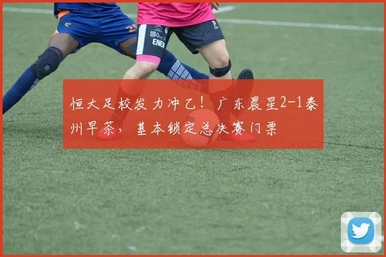恒大足校发力冲乙！广东晨星2-1泰州早茶，基本锁定总决赛门票